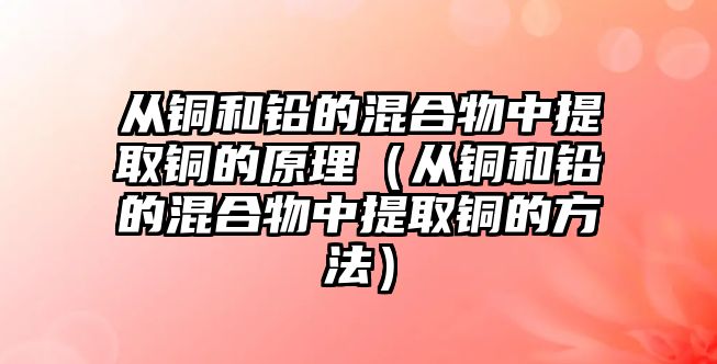 從銅和鉛的混合物中提取銅的原理（從銅和鉛的混合物中提取銅的方法）