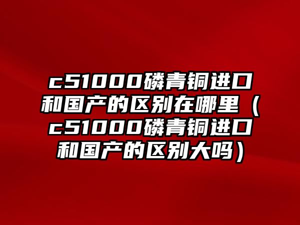 c51000磷青銅進(jìn)口和國產(chǎn)的區(qū)別在哪里（c51000磷青銅進(jìn)口和國產(chǎn)的區(qū)別大嗎）