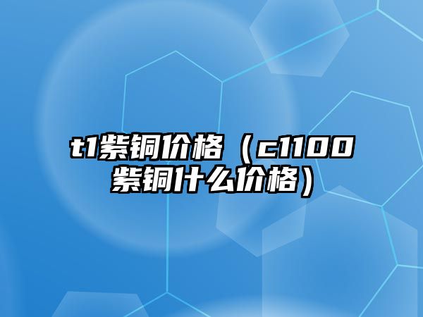 t1紫銅價(jià)格（c1100紫銅什么價(jià)格）