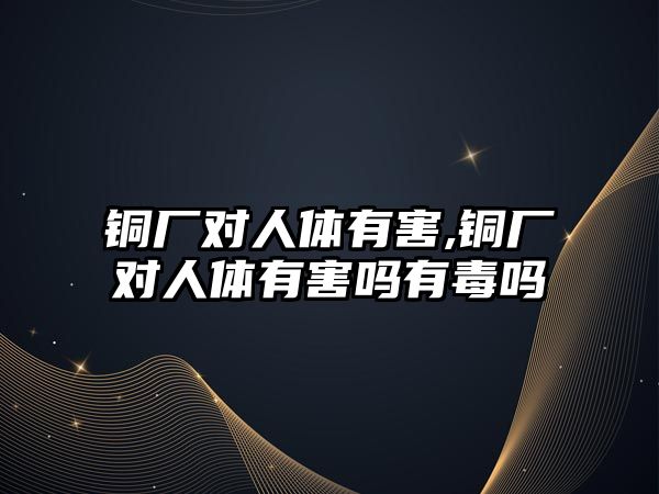 銅廠對人體有害,銅廠對人體有害嗎有毒嗎