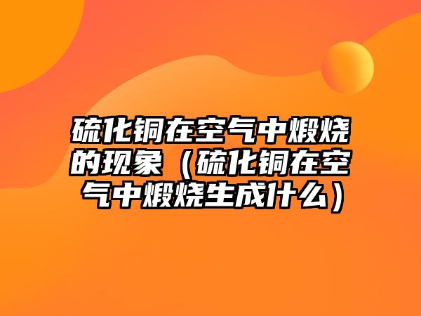 硫化銅在空氣中煅燒的現(xiàn)象（硫化銅在空氣中煅燒生成什么）