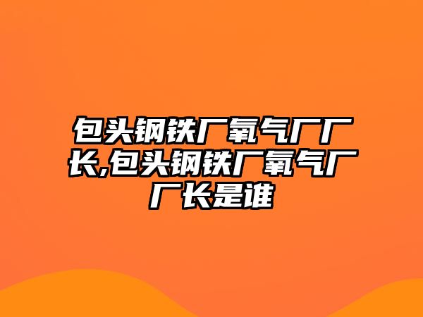 包頭鋼鐵廠氧氣廠廠長,包頭鋼鐵廠氧氣廠廠長是誰