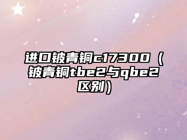 進口鈹青銅c17300（鈹青銅tbe2與qbe2區(qū)別）