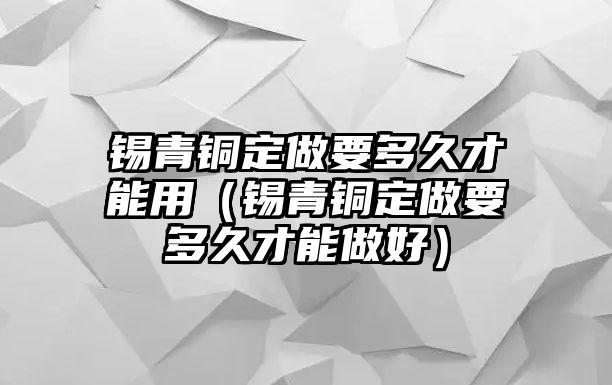 錫青銅定做要多久才能用（錫青銅定做要多久才能做好）