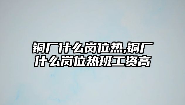 銅廠什么崗位熱,銅廠什么崗位熱班工資高