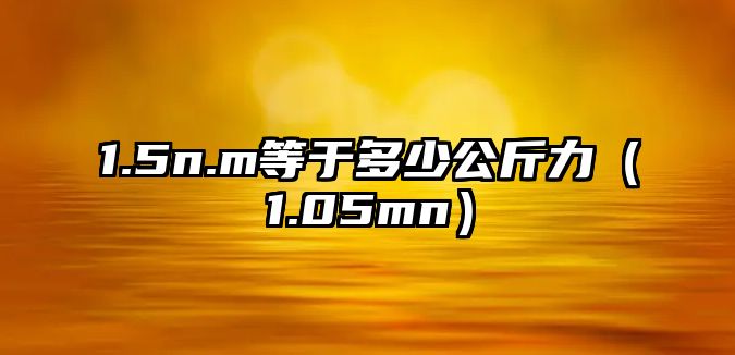 1.5n.m等于多少公斤力（1.05mn）