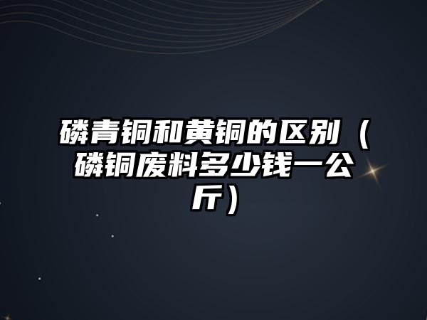 磷青銅和黃銅的區(qū)別（磷銅廢料多少錢一公斤）