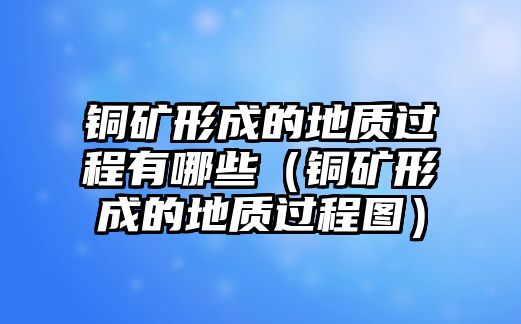 銅礦形成的地質(zhì)過(guò)程有哪些（銅礦形成的地質(zhì)過(guò)程圖）