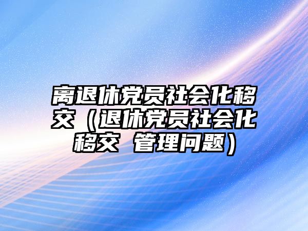 離退休黨員社會化移交（退休黨員社會化移交 管理問題）