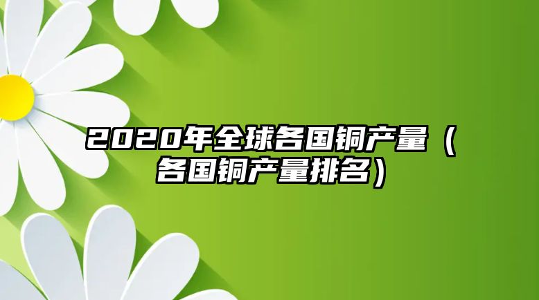 2020年全球各國銅產(chǎn)量（各國銅產(chǎn)量排名）