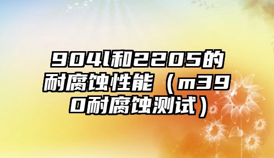 904l和2205的耐腐蝕性能（m390耐腐蝕測試）