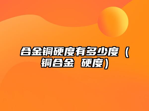 合金銅硬度有多少度（銅合金 硬度）