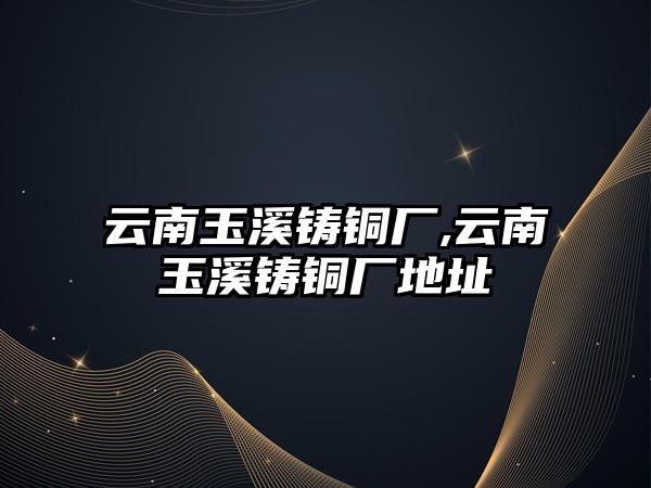 云南玉溪鑄銅廠,云南玉溪鑄銅廠地址