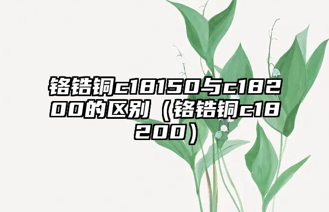 鉻鋯銅c18150與c18200的區(qū)別（鉻鋯銅c18200）