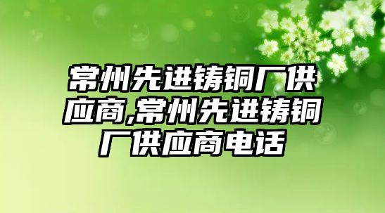 常州先進鑄銅廠供應(yīng)商,常州先進鑄銅廠供應(yīng)商電話