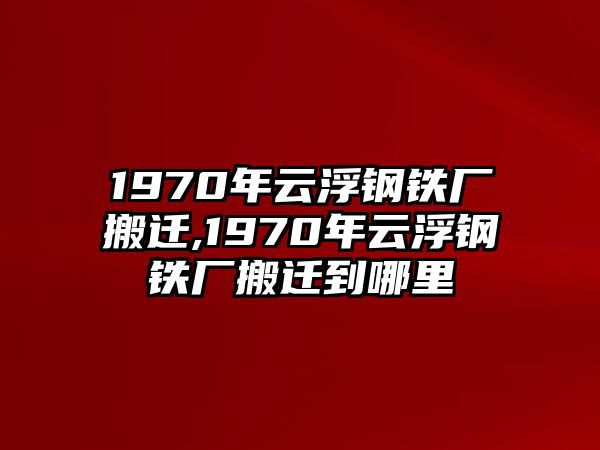 1970年云浮鋼鐵廠搬遷,1970年云浮鋼鐵廠搬遷到哪里