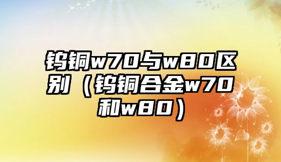 鎢銅w70與w80區(qū)別（鎢銅合金w70和w80）