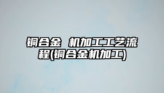 銅合金 機加工工藝流程(銅合金機加工)