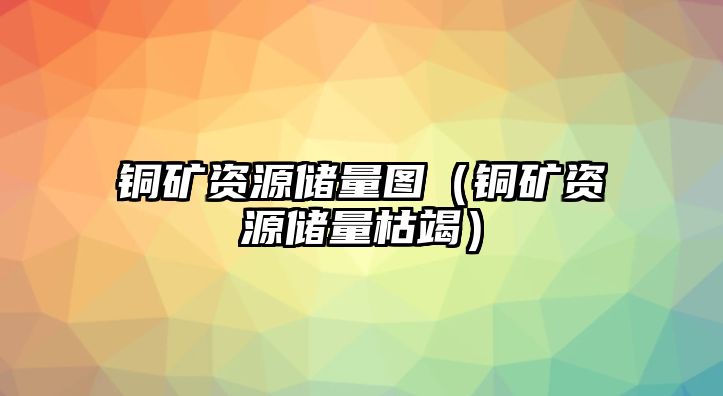 銅礦資源儲量圖（銅礦資源儲量枯竭）