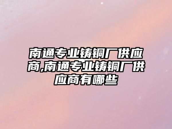 南通專業(yè)鑄銅廠供應商,南通專業(yè)鑄銅廠供應商有哪些