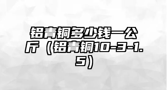 鋁青銅多少錢一公斤（鋁青銅10-3-1.5）