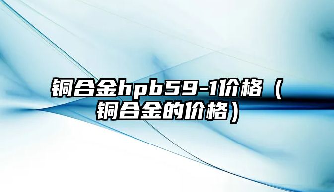 銅合金hpb59-1價格（銅合金的價格）