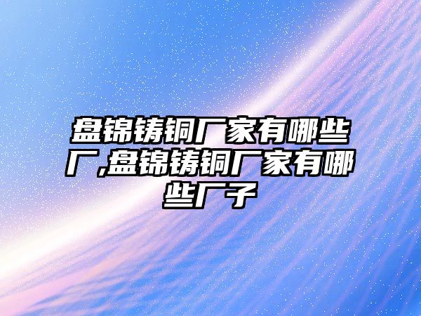 盤錦鑄銅廠家有哪些廠,盤錦鑄銅廠家有哪些廠子