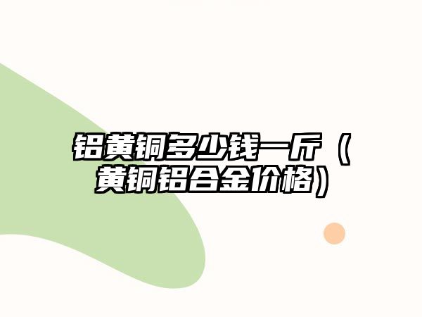 鋁黃銅多少錢一斤（黃銅鋁合金價格）