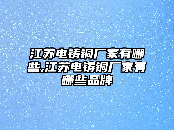 江蘇電鑄銅廠家有哪些,江蘇電鑄銅廠家有哪些品牌