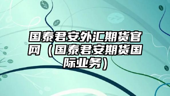 國泰君安外匯期貨官網（國泰君安期貨國際業(yè)務）