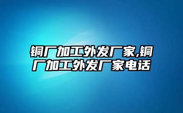 銅廠加工外發(fā)廠家,銅廠加工外發(fā)廠家電話