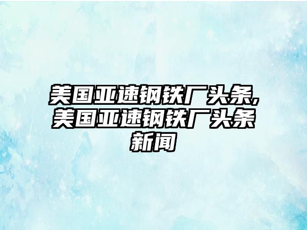 美國(guó)亞速鋼鐵廠頭條,美國(guó)亞速鋼鐵廠頭條新聞