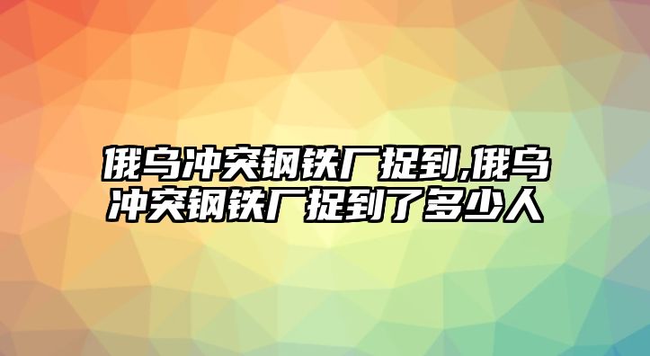 俄烏沖突鋼鐵廠捉到,俄烏沖突鋼鐵廠捉到了多少人