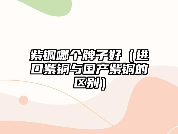 紫銅哪個(gè)牌子好（進(jìn)口紫銅與國產(chǎn)紫銅的區(qū)別）