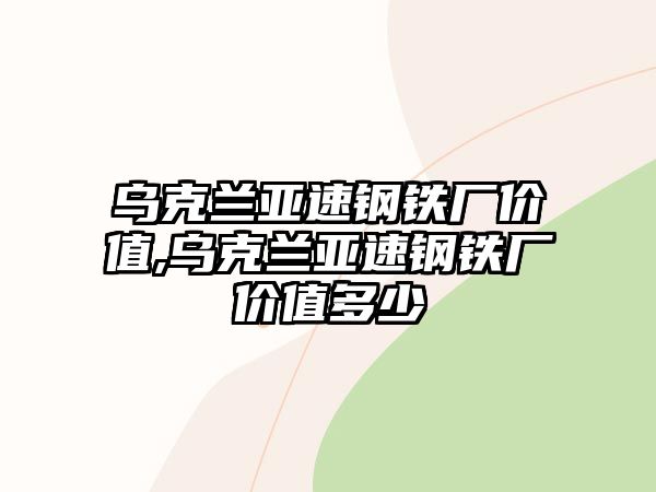 烏克蘭亞速鋼鐵廠價(jià)值,烏克蘭亞速鋼鐵廠價(jià)值多少