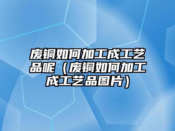 廢銅如何加工成工藝品呢（廢銅如何加工成工藝品圖片）