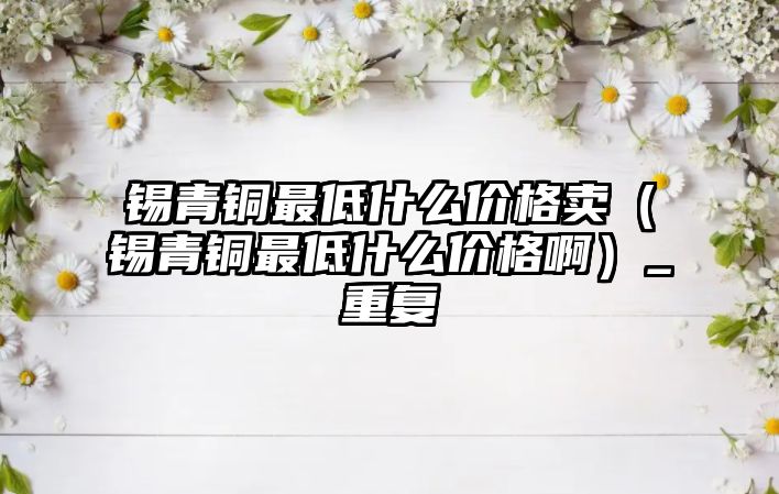 錫青銅最低什么價格賣（錫青銅最低什么價格啊）_重復