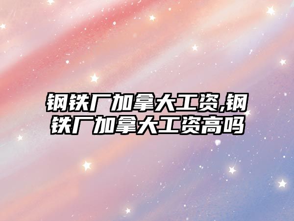 鋼鐵廠加拿大工資,鋼鐵廠加拿大工資高嗎