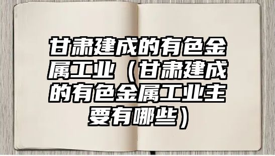 甘肅建成的有色金屬工業(yè)（甘肅建成的有色金屬工業(yè)主要有哪些）