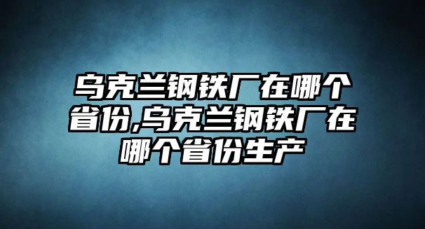 烏克蘭鋼鐵廠在哪個(gè)省份,烏克蘭鋼鐵廠在哪個(gè)省份生產(chǎn)