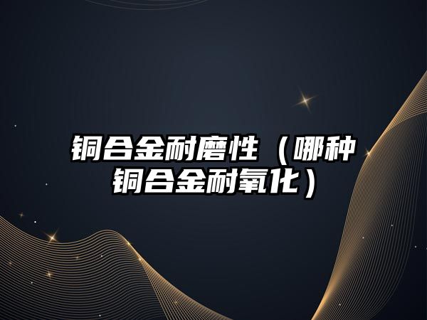 銅合金耐磨性（哪種銅合金耐氧化）