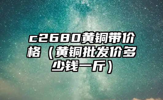 c2680黃銅帶價格（黃銅批發(fā)價多少錢一斤）