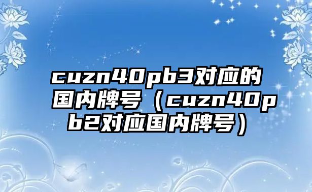 cuzn40pb3對應(yīng)的國內(nèi)牌號（cuzn40pb2對應(yīng)國內(nèi)牌號）