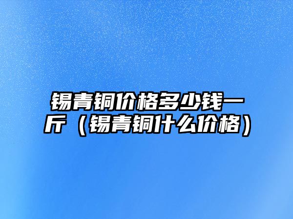 錫青銅價格多少錢一斤（錫青銅什么價格）