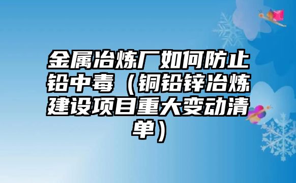 金屬冶煉廠如何防止鉛中毒（銅鉛鋅冶煉建設(shè)項目重大變動清單）