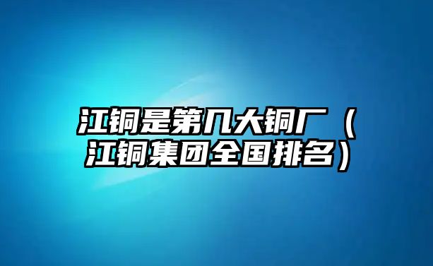 江銅是第幾大銅廠（江銅集團(tuán)全國排名）