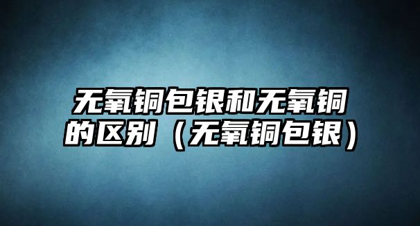 無氧銅包銀和無氧銅的區(qū)別（無氧銅包銀）