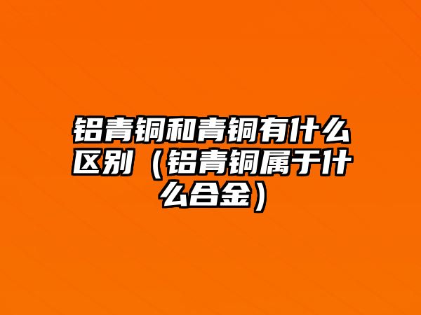 鋁青銅和青銅有什么區(qū)別（鋁青銅屬于什么合金）