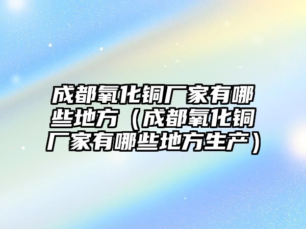 成都氧化銅廠家有哪些地方（成都氧化銅廠家有哪些地方生產(chǎn)）