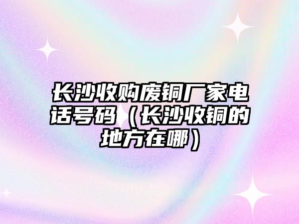 長沙收購廢銅廠家電話號(hào)碼（長沙收銅的地方在哪）